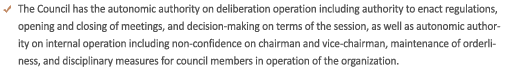 The Council has the autonomic authority on deliberation operation including authority to enact regulations, opening and closing of meetings, and decision-making on terms of the session, as well as autonomic authority on internal operation including non-confidence on chairman and vice-chairman, maintenance of orderliness, and disciplinary measures for council members in operation of the organization.